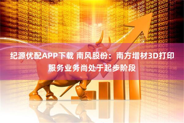 纪源优配APP下载 南风股份：南方增材3D打印服务业务尚处于起步阶段