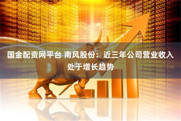 国金配资网平台 南风股份：近三年公司营业收入处于增长趋势