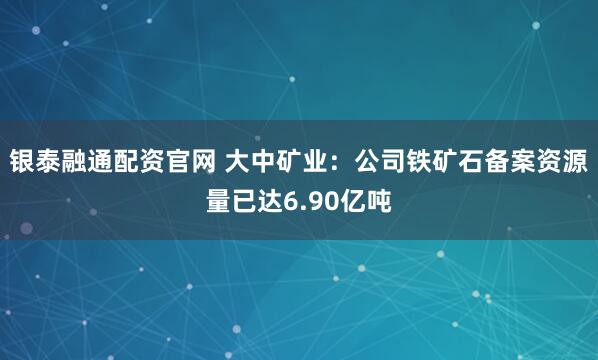 银泰融通配资官网 大中矿业：公司铁矿石备案资源量已达6.90亿吨