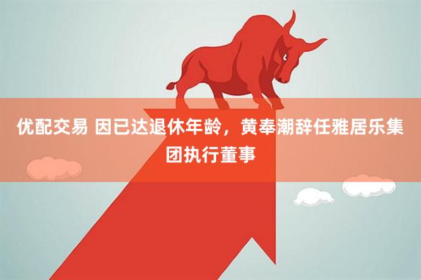 优配交易 因已达退休年龄，黄奉潮辞任雅居乐集团执行董事