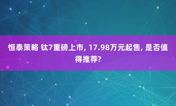 恒泰策略 钛7重磅上市, 17.98万元起售, 是否值得推荐?