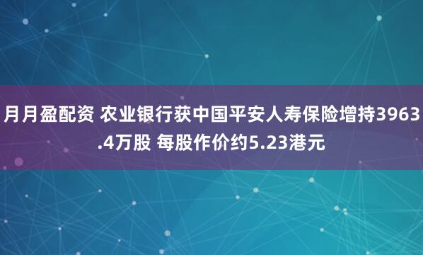 月月盈配资 农业银行获中国平安人寿保险增持3963.4万股 每股作价约5.23港元