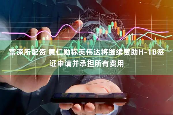 富深所配资 黄仁勋称英伟达将继续赞助H-1B签证申请并承担所有费用