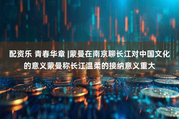 配资乐 青春华章 |蒙曼在南京聊长江对中国文化的意义蒙曼称长江温柔的接纳意义重大