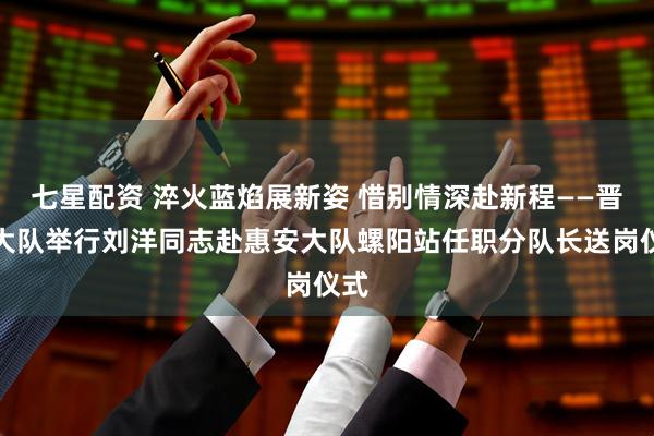 七星配资 淬火蓝焰展新姿 惜别情深赴新程——晋江大队举行刘洋同志赴惠安大队螺阳站任职分队长送岗仪式