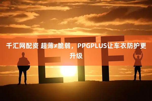 千汇网配资 超薄≠脆弱，PPGPLUS让车衣防护更升级