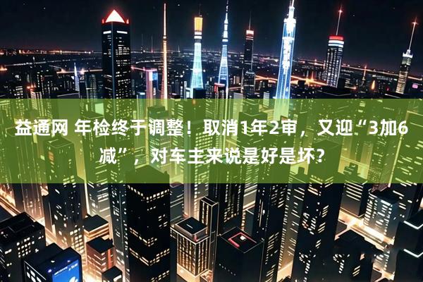 益通网 年检终于调整！取消1年2审，又迎“3加6减”，对车主来说是好是坏？