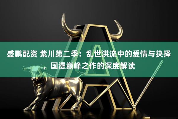 盛鹏配资 紫川第二季：乱世洪流中的爱情与抉择，国漫巅峰之作的深度解读