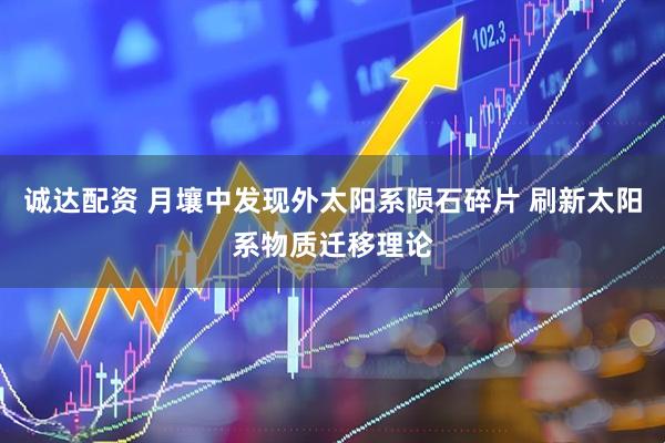诚达配资 月壤中发现外太阳系陨石碎片 刷新太阳系物质迁移理论
