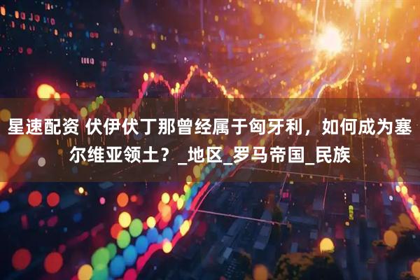 星速配资 伏伊伏丁那曾经属于匈牙利，如何成为塞尔维亚领土？_地区_罗马帝国_民族