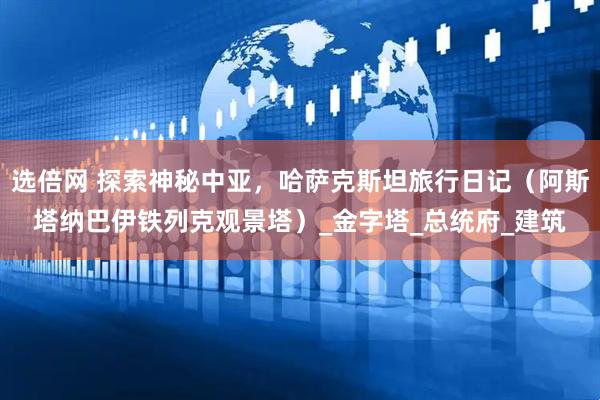 选倍网 探索神秘中亚，哈萨克斯坦旅行日记（阿斯塔纳巴伊铁列克观景塔）_金字塔_总统府_建筑