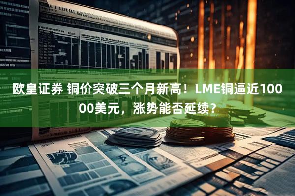欧皇证券 铜价突破三个月新高！LME铜逼近10000美元，涨势能否延续？