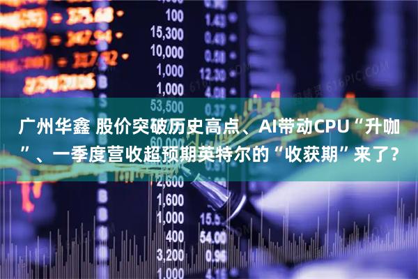 广州华鑫 股价突破历史高点、AI带动CPU“升咖”、一季度营收超预期英特尔的“收获期”来了？